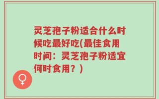 灵芝孢子粉适合什么时候吃最好吃(最佳食用时间：灵芝孢子粉适宜何时食用？)