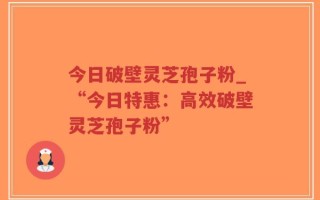 今日破壁灵芝孢子粉_“今日特惠：高效破壁灵芝孢子粉”