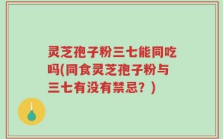 灵芝孢子粉三七能同吃吗(同食灵芝孢子粉与三七有没有禁忌？)