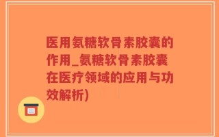 医用氨糖软骨素胶囊的作用_氨糖软骨素胶囊在医疗领域的应用与功效解析)