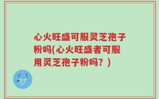 心火旺盛可服灵芝孢子粉吗(心火旺盛者可服用灵芝孢子粉吗？)
