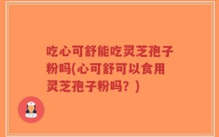 吃心可舒能吃灵芝孢子粉吗(心可舒可以食用灵芝孢子粉吗？)