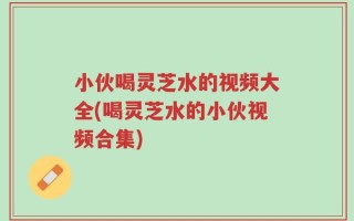 小伙喝灵芝水的视频大全(喝灵芝水的小伙视频合集)