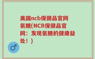 美国ncb保健品官网氨糖(NCB保健品官网：发现氨糖的健康益处！)