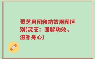 灵芝用图和功效用图区别(灵芝：图解功效，滋补身心)