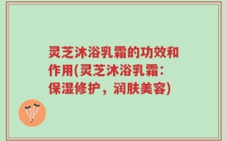 灵芝沐浴乳霜的功效和作用(灵芝沐浴乳霜：保湿修护，润肤美容)
