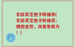 玄龄灵芝孢子粉推荐(玄龄灵芝孢子粉推荐：拥抱自然，改善免疫力！)