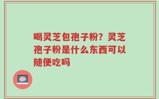 喝灵芝包孢子粉？灵芝孢子粉是什么东西可以随便吃吗