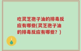 吃灵芝孢子油的排毒反应有哪些(灵芝孢子油的排毒反应有哪些？)