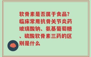 软骨素是否属于食品？临床常用抗骨关节炎药玻璃酸钠、氨基葡萄糖、硫酸软骨素三药的区别是什么