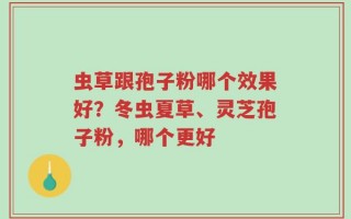 虫草跟孢子粉哪个效果好？冬虫夏草、灵芝孢子粉，哪个更好