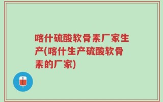 喀什硫酸软骨素厂家生产(喀什生产硫酸软骨素的厂家)