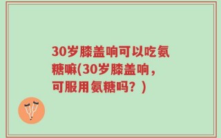 30岁膝盖响可以吃氨糖嘛(30岁膝盖响，可服用氨糖吗？)