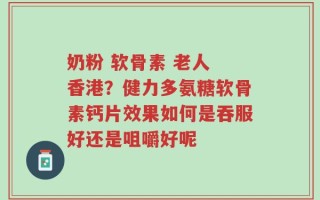 奶粉 软骨素 老人 香港？健力多氨糖软骨素钙片效果如何是吞服好还是咀嚼好呢
