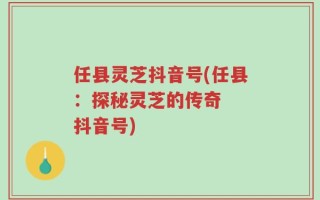 任县灵芝抖音号(任县：探秘灵芝的传奇  抖音号)