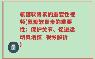 氨糖软骨素的重要性视频(氨糖软骨素的重要性：保护关节、促进运动灵活性  视频解析)