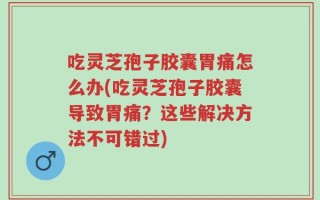 吃灵芝孢子胶囊胃痛怎么办(吃灵芝孢子胶囊导致胃痛？这些解决方法不可错过)