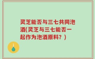 灵芝能否与三七共同泡酒(灵芝与三七能否一起作为泡酒原料？)