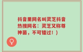 抖音里网名叫灵芝抖音热搜网名：灵芝又称尊神菌，不可错过！)