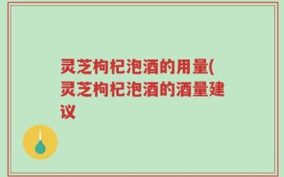 灵芝枸杞泡酒的用量(灵芝枸杞泡酒的酒量建议