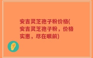 安吉灵芝孢子粉价格(安吉灵芝孢子粉，价格实惠，尽在眼前)