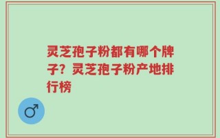 灵芝孢子粉都有哪个牌子？灵芝孢子粉产地排行榜