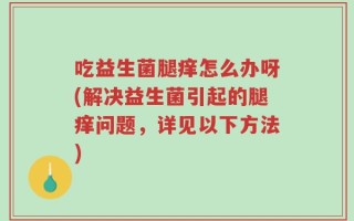 吃益生菌腿痒怎么办呀(解决益生菌引起的腿痒问题，详见以下方法)