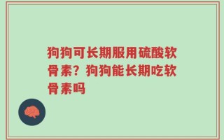 狗狗可长期服用硫酸软骨素？狗狗能长期吃软骨素吗