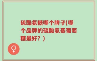 硫酷氨糖哪个牌子(哪个品牌的硫酸氨基葡萄糖最好？)