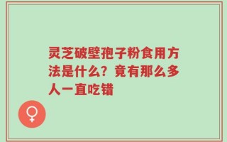 灵芝破壁孢子粉食用方法是什么？竟有那么多人一直吃错
