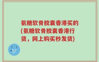 氨糖软骨胶囊香港买的(氨糖软骨胶囊香港行货，网上购买秒发货)