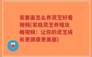 家里面怎么养灵芝好看视频(家庭灵芝养殖攻略视频：让你的灵芝成长更健康更美丽)
