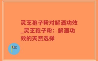 灵芝孢子粉对解酒功效_灵芝孢子粉：解酒功效的天然选择