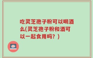 吃灵芝孢子粉可以喝酒么(灵芝孢子粉和酒可以一起食用吗？)