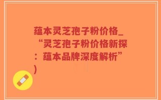 蕴本灵芝孢子粉价格_“灵芝孢子粉价格新探：蕴本品牌深度解析”)