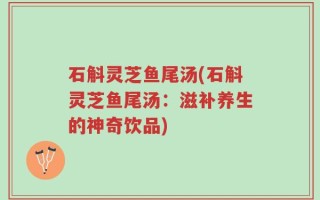 石斛灵芝鱼尾汤(石斛灵芝鱼尾汤：滋补养生的神奇饮品)