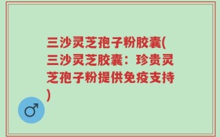 三沙灵芝孢子粉胶囊(三沙灵芝胶囊：珍贵灵芝孢子粉提供免疫支持)