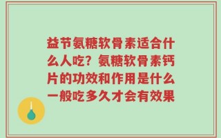 益节氨糖软骨素适合什么人吃？氨糖软骨素钙片的功效和作用是什么一般吃多久才会有效果