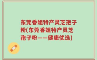 东莞香姐特产灵芝孢子粉(东莞香姐特产灵芝孢子粉——健康优选)