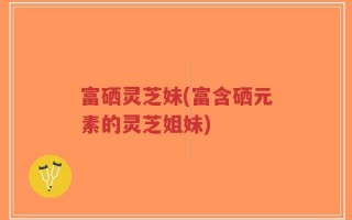 富硒灵芝妹(富含硒元素的灵芝姐妹)