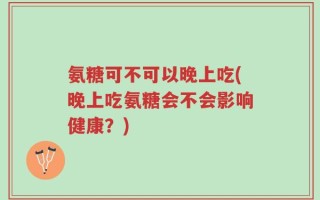 氨糖可不可以晚上吃(晚上吃氨糖会不会影响健康？)