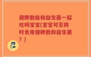 健脾散能和益生菌一起吃吗宝宝(宝宝可否同时食用健脾散和益生菌？)