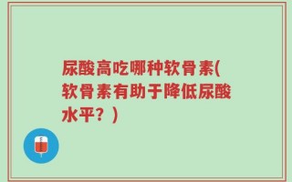 尿酸高吃哪种软骨素(软骨素有助于降低尿酸水平？)
