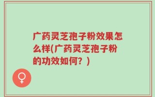 广药灵芝孢子粉效果怎么样(广药灵芝孢子粉的功效如何？)