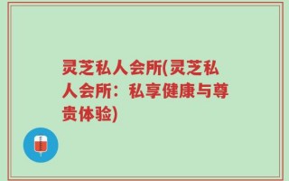 灵芝私人会所(灵芝私人会所：私享健康与尊贵体验)