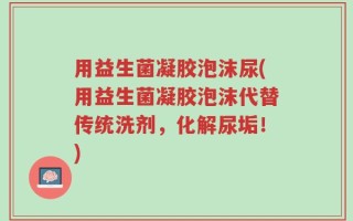 用益生菌凝胶泡沫尿(用益生菌凝胶泡沫代替传统洗剂，化解尿垢！)