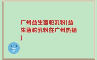 广州益生菌驼乳粉(益生菌驼乳粉在广州热销)