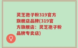 灵芝孢子粉319官方旗舰店品牌(319官方旗舰店：灵芝孢子粉品牌专卖店)