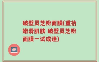 破壁灵芝粉面膜(重拾嫩滑肌肤 破壁灵芝粉面膜一试成迷)