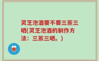 灵芝泡酒要不要三蒸三晒(灵芝泡酒的制作方法：三蒸三晒。)